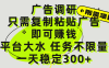 广告调研项目，只需复制粘贴广告即可赚钱，平台大水，任务不限量，一天300+